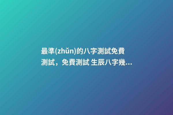 最準(zhǔn)的八字測試免費測試，免費測試 生辰八字幾兩命 求神算子算命我是女生于1993、年農(nóng)厲915、生于早上9、點16、求測